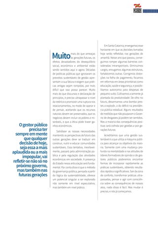 Muitomais do que ameaças
às gerações futuras, os
efeitos devastadores do desequilíbrio
social, econômico e ambiental estão
sendo sentidos aqui e agora. Décadas
de políticas públicas que ignoraram os
preceitos sustentáveis de gestão apre-
sentam a sua fatura e exigem que práti-
cas antigas sejam rompidas, por mais
difícil que isso possa parecer. Muito
mais do que discursos e declaração de
princípios, é preciso ultrapassar o nível
da retórica e promover uma ruptura nos
relacionamentos, no modo de operar e
de pensar, aceitando que os recursos
naturais devem ser preservados, que os
negócios devem incluir os pobres e mi-
seráveis, e que a ética pode trazer ga-
nhos econômicos.
Satisfazer as nossas necessidades
mantendo as perspectivas de futuro das
outras gerações deve se traduzir em
construir, nutrir e educar comunidades
sustentáveis. Essa tentativa, inevitavel-
mente, passará pela administração pú-
blica e pela regulação das atividades
econômicas em sociedade. A presença
do Estado nessa articulação será funda-
mental. Por conta disso é que o método
da governança pública, pensada a partir
da lógica da sustentabilidade, oferece
um potencial singular a ser explorado
não somente em nível especulativo,
mas também em nível prático.
Em Santa Catarina, enxergamos esse
horizonte em que as decisões tomadas
hoje serão refletidas nas gerações de
amanhã. Nesse ano que passou, conse-
guimos romper algumas barreiras con-
sideradas intransponíveis. Diminuímos
cargos, enxugamos algumas estruturas,
fortalecemos outras. Corrigimos distor-
ções na folha de pagamento, focamos
em reformas em áreas prioritárias como
educação, saúde e segurança, e possibi-
litamos autonomia para despesas de
pequeno vulto. Cultivamos a semente já
plantada da produtividade. De olho no
futuro, desarmamos uma bomba pres-
tes a explodir, a do déficit na previdên-
cia pública estadual. Alguns resultados
de medidas que não pouparam o Gover-
no de desgastes já podem ser sentidos.
Mas a maioria das consequências posi-
tivas será colhida por gestões e por ge-
rações futuras.
Acreditamos que uma gestão sus-
tentável é a que utiliza a máquina públi-
ca para alcançar os objetivos da maio-
ria. Somente com uma mudança pro-
funda na mentalidade e nas atitudes de
líderes formadores de opinião e de ges-
tores públicos poderemos encontrar
formas de incorporar rapidamente as
práticas sustentáveis, obtendo resulta-
dos rápidos e significativos. Sair da zona
de conforto, transformar práticas ultra-
passadas, pensar e agir com consciên-
cia sobre as consequências de nossos
atos, nada disso é fácil. Mas mudar é
preciso, e nós já começamos.
Ogestorpúblico
precisater
sempreemmente
quequalquer
decisãodehoje,
sejaessaamais
aplaudidaouamais
impopular,vai
refletir-senãosóno
próximogoverno,
mastambémnas
futurasgerações
 