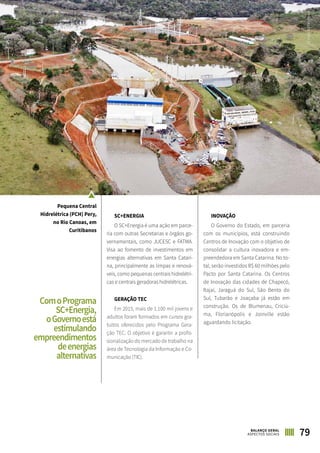 79BALANÇO GERAL
ASPECTOS SOCIAIS
SC+ENERGIA
O SC+Energia é uma ação em parce-
ria com outras Secretarias e órgãos go-
vernamentais, como JUCESC e FATMA.
Visa ao fomento de investimentos em
energias alternativas em Santa Catari-
na, principalmente as limpas e renová-
veis, como pequenas centrais hidrelétri-
cas e centrais geradoras hidrelétricas.
GERAÇÃO TEC
Em 2015, mais de 1.100 mil jovens e
adultos foram formados em cursos gra-
tuitos oferecidos pelo Programa Gera-
ção TEC. O objetivo é garantir a profis-
sionalização do mercado de trabalho na
área de Tecnologia da Informação e Co-
municação (TIC).
INOVAÇÃO
O Governo do Estado, em parceria
com os municípios, está construindo
Centros de Inovação com o objetivo de
consolidar a cultura inovadora e em-
preendedora em Santa Catarina. No to-
tal, serão investidos R$ 60 milhões pelo
Pacto por Santa Catarina. Os Centros
de Inovação das cidades de Chapecó,
Itajaí, Jaraguá do Sul, São Bento do
Sul, Tubarão e Joaçaba já estão em
construção. Os de Blumenau, Criciú-
ma, Florianópolis e Joinville estão
aguardando licitação.
Pequena Central
Hidrelétrica (PCH) Pery,
no Rio Canoas, em
Curitibanos
ComoPrograma
SC+Energia,
oGovernoestá
estimulando
empreendimentos
deenergias
alternativas
DIVULGAÇÃOCELESC
 