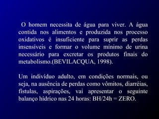 O homem necessita de água para viver. A água
contida nos alimentos e produzida nos processo
oxidativos é insuficiente para suprir as perdas
insensíveis e formar o volume mínimo de urina
necessário para excretar os produtos finais do
metabolismo.(BEVILACQUA, 1998).
Um indivíduo adulto, em condições normais, ou
seja, na ausência de perdas como vômitos, diarréias,
fístulas, aspirações, vai apresentar o seguinte
balanço hídrico nas 24 horas: BH/24h = ZERO.
 