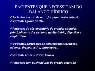Pacientes em uso de nutrição parenteral e enteral.
Pacientes grave de UTI.
Pacientes de pós-operatório de grandes cirurgias,
principalmente dos sistemas geniturinário, digestivo e
respiratório.
Pacientes portadores de enfermidades cardíacas,
edemas, drenos, ascite, entre outras.
Pacientes com restrição hídrica.
Pacientes com queimaduras de grande extensão
PACIENTES QUE NECESSITAM DO
BALANÇO HÍDRICO
 