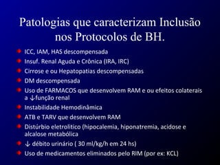 Patologias que caracterizam Inclusão
nos Protocolos de BH.
ICC, IAM, HAS descompensada
Insuf. Renal Aguda e Crônica (IRA, IRC)
Cirrose e ou Hepatopatias descompensadas
DM descompensada
Uso de FARMACOS que desenvolvem RAM e ou efeitos colaterais
a ↓função renal
Instabilidade Hemodinâmica
ATB e TARV que desenvolvem RAM
Distúrbio eletrolitico (hipocalemia, hiponatremia, acidose e
alcalose metabólica
↓ débito urinário ( 30 ml/kg/h em 24 hs)
Uso de medicamentos eliminados pelo RIM (por ex: KCL)
 