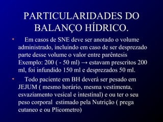 PARTICULARIDADES DO
BALANÇO HÍDRICO.
Em casos de SNE deve ser anotado o volume
administrado, incluindo em caso de ser desprezado
parte desse volume o valor entre parêntesis
Exemplo: 200 ( - 50 ml) → estavam prescritos 200
ml, foi infundido 150 ml e desprezados 50 ml.
Todo paciente em BH deverá ser pesado em
JEJUM ( mesmo horário, mesma vestimenta,
esvaziamento vesical e intestinal) e ou ter o seu
peso corporal estimado pela Nutrição ( prega
cutaneo e ou Plicometro)
 