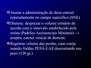 Anotar a administração de dieta enteral
separadamente no campo especifico (SNE)
Diurese: desprezar o volume urinário de
acordo com o intervalo estabelecido pela
rotina (Padrões Assistenciais Mínimos) →
uropen, cateter vesical de demora.
Registrar volume das perdas, caso esteja
usando fraldas PESÁ-LAS descontando seu
peso (120 gr.)
 