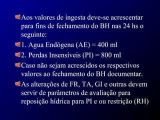 Aos valores de ingesta deve-se acrescentar
para fins de fechamento do BH nas 24 hs o
seguinte:
1. Agua Endógena (AE) = 400 ml
2. Perdas Insensíveis (PI) = 800 ml
Caso não sejam acrescidos os respectivos
valores ao fechamento do BH documentar.
As alterações de FR, TA, GI e outras devem
servir de parâmetros de avaliação para
reposição hídrica para PI e ou restrição (RH)
 