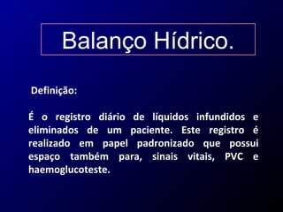 Balanço Hídrico.
Definição:
É o registro diário de líquidos infundidos e
eliminados de um paciente. Este registro é
realizado em papel padronizado que possui
espaço também para, sinais vitais, PVC e
haemoglucoteste.
 