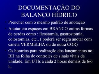 DOCUMENTAÇÃO DO
BALANÇO HÍDRICO
• Prencher com o mesmo padrão de anotação
• Anotar em espaços em BRANCO outras formas
de perdas como : ileostomia, gastrostomia,
colostomias, etc.. ( poderá ser regra anotar com
caneta VERMELHA ou de outra COR)
• Os horarios para realização dos lançamentos no
BH na folha de controles de sinais vitais da
unidade. Em UTIs a cada 2 horas demais de 6/6
h.
 