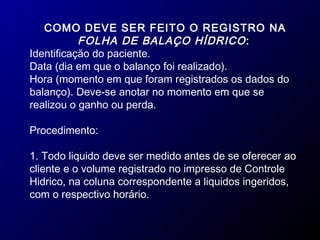 COMO DEVE SER FEITO O REGISTRO NA
FOLHA DE BALAÇO HÍDRICO:
Identificação do paciente.
Data (dia em que o balanço foi realizado).
Hora (momento em que foram registrados os dados do
balanço). Deve-se anotar no momento em que se
realizou o ganho ou perda.
Procedimento:
1. Todo liquido deve ser medido antes de se oferecer ao
cliente e o volume registrado no impresso de Controle
Hidrico, na coluna correspondente a liquidos ingeridos,
com o respectivo horário.
 