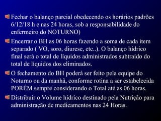 Fechar o balanço parcial obedecendo os horários padrões
6/12/18 h e nas 24 horas, sob a responsabilidade do
enfermeiro do NOTURNO)
Encerrar o BH as 06 horas fazendo a soma de cada item
separado ( VO, soro, diurese, etc..). O balanço hídrico
final será o total de líquidos administrados subtraído do
total de líquidos dos eliminados.
O fechamento do BH poderá ser feito pela equipe do
Noturno ou da manhã, conforme rotina a ser estabelecida
PORÉM sempre considerando o Total até as 06 horas.
Distribuir o Volume hídrico destinado pela Nutrição para
administração de medicamentos nas 24 Horas.
 