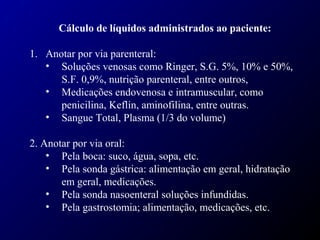 Cálculo de líquidos administrados ao paciente:
1. Anotar por via parenteral:
• Soluções venosas como Ringer, S.G. 5%, 10% e 50%,
S.F. 0,9%, nutrição parenteral, entre outros,
• Medicações endovenosa e intramuscular, como
penicilina, Keflin, aminofilina, entre outras.
• Sangue Total, Plasma (1/3 do volume)
2. Anotar por via oral:
• Pela boca: suco, água, sopa, etc.
• Pela sonda gástrica: alimentação em geral, hidratação
em geral, medicações.
• Pela sonda nasoenteral soluções infundidas.
• Pela gastrostomia; alimentação, medicações, etc.
 
