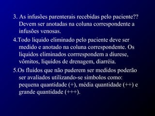 3. As infusões parenterais recebidas pelo paciente??
Devem ser anotadas na coluna correspondente a
infusões venosas.
4.Todo liquido eliminado pelo paciente deve ser
medido e anotado na coluna correspondente. Os
liquidos eliminados corrrespondem a diurese,
vômitos, liquidos de drenagem, diarréia.
5.Os fluidos que não puderem ser medidos poderão
ser avaliados utilizando-se simbolos como:
pequena quantidade (+), média quantidade (++) e
grande quantidade (+++).
 
