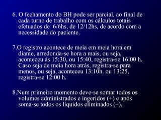6. O fechamento do BH pode ser parcial, ao final de
cada turno de trabalho com os cálculos totais
efetuados de 6/6hs, de 12/12hs, de acordo com a
necessidade do paciente.
7.O registro acontece de meia em meia hora em
diante, arredonda-se hora a mais, ou seja,
aconteceu às 15:30, ou 15:40, registra-se 16:00 h.
Caso seja de meia hora atrás, registra-se para
menos, ou seja, aconteceu 13:10h. ou 13:25,
registra-se 12:00 h.
8.Num primeiro momento deve-se somar todos os
volumes administrados e ingeridos (+) e após
soma-se todos os líquidos eliminados (–).
 