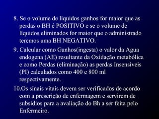 8. Se o volume de líquidos ganhos for maior que as
perdas o BH é POSITIVO e se o volume de
líquidos eliminados for maior que o administrado
teremos uma BH NEGATIVO.
9. Calcular como Ganhos(ingesta) o valor da Agua
endogena (AE) resultante da Oxidação metabólica
e como Perdas (eliminação) as perdas Insensiveis
(PI) calculados como 400 e 800 ml
respectivamente.
10.Os sinais vitais devem ser verificados de acordo
com a prescrição de enfermagem e servirem de
subsidios para a avaliação do Bh a ser feita pelo
Enfermeiro.
 