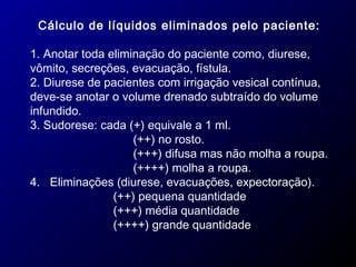 Cálculo de líquidos eliminados pelo paciente:
1. Anotar toda eliminação do paciente como, diurese,
vômito, secreções, evacuação, fístula.
2. Diurese de pacientes com irrigação vesical contínua,
deve-se anotar o volume drenado subtraído do volume
infundido.
3. Sudorese: cada (+) equivale a 1 ml.
(++) no rosto.
(+++) difusa mas não molha a roupa.
(++++) molha a roupa.
4. Eliminações (diurese, evacuações, expectoração).
(++) pequena quantidade
(+++) média quantidade
(++++) grande quantidade
 