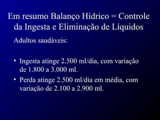 Em resumo Balanço Hídrico = Controle
da Ingesta e Eliminação de Líquidos
Adultos saudáveis:
• Ingesta atinge 2.500 ml/dia, com variação
de 1.800 a 3.000 ml.
• Perda atinge 2.500 ml/dia em média, com
variação de 2.100 a 2.900 ml.
 