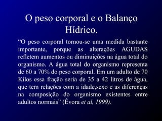 O peso corporal e o Balanço
Hídrico.
“O peso corporal tornou-se uma medida bastante
importante, porque as alterações AGUDAS
refletem aumentos ou diminuições na água total do
organismo. A água total do organismo representa
de 60 a 70% do peso corporal. Em um adulto de 70
Kilos essa fração seria de 35 a 42 litros de água,
que tem relações com a idade,sexo e as diferenças
na composição do organismo existentes entre
adultos normais” (Évora et al, 1999).
 