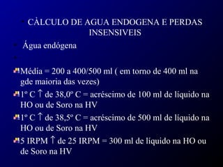 • CÀLCULO DE AGUA ENDOGENA E PERDAS
INSENSIVEIS
• Água endógena
•
Média = 200 a 400/500 ml ( em torno de 400 ml na
gde maioria das vezes)
1º C ↑ de 38,0º C = acréscimo de 100 ml de líquido na
HO ou de Soro na HV
1º C ↑ de 38,5º C = acréscimo de 500 ml de líquido na
HO ou de Soro na HV
5 IRPM ↑ de 25 IRPM = 300 ml de líquido na HO ou
de Soro na HV
 