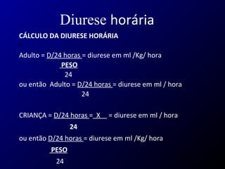 Diurese horária
CÁLCULO DA DIURESE HORÁRIA
•  
Adulto = D/24 horas = diurese em ml /Kg/ hora
PESO
                           24    
ou então  Adulto = D/24 horas = diurese em ml / hora
                                     24
CRIANÇA = D/24 horas =  X     = diurese em ml / hora
24
ou então D/24 horas = diurese em ml /Kg/ hora  
PESO
                      24 
 
