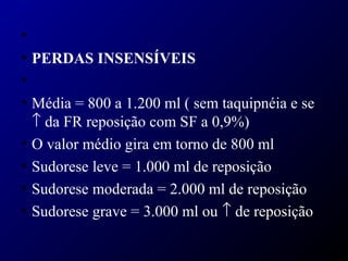 •
• PERDAS INSENSÍVEIS
•
• Média = 800 a 1.200 ml ( sem taquipnéia e se
↑ da FR reposição com SF a 0,9%)
• O valor médio gira em torno de 800 ml
• Sudorese leve = 1.000 ml de reposição
• Sudorese moderada = 2.000 ml de reposição
• Sudorese grave = 3.000 ml ou ↑ de reposição
 