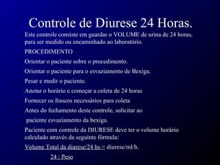 Controle de Diurese 24 Horas.
• Este controle consiste em guardar o VOLUME de urina de 24 horas,
para ser medido ou encaminhado ao laboratório.
• PROCEDIMENTO
• Orientar o paciente sobre o procedimento.
• Orientar o paciente para o esvaziamento de Bexiga.
• Pesar e medir o paciente.
• Anotar o horário e começar a coleta de 24 horas
• Fornecer os frascos necessários para coleta
• Antes do fechamento deste controle, solicitar ao
• paciente esvaziamento da bexiga.
• Paciente com controle da DIURESE deve ter o volume horário
calculado através da seguinte fórmula:
• Volume Total da diurese/24 hs = diurese/ml/h.
24 : Peso
 