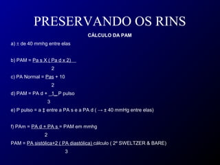 PRESERVANDO OS RINS
CÁLCULO DA PAM
a) ± de 40 mmhg entre elas
b) PAM = Pa s X ( Pa d x 2)
2
c) PA Normal = Pas + 10
2
d) PAM = PA d + _1_ P pulso
3
e) P pulso = a ‡ entre a PA s e a PA d ( → ± 40 mmHg entre elas)
f) PAm = PA d + PA s = PAM em mmhg
2
PAM = PA sistólica+2 ( PA diastólica) cálculo ( 2º SWELTZER & BARE)
3
 