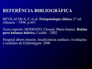 REFERÊNCIA BIBLIOGRÁFICA
BEVILACQUA, F, et al. Fisiopatologia clínica, 5° ed.
Atheneu – 1998. p.447.
Texto suporte: MODESTO, Closeny Maria Soares. Rotina
para balanço hídrico, Cuiabá – 2002.
Hospital albert einstein. Insuficiência cardiaca: Avaliações
e cuidados de Enfermagem. 2006
 