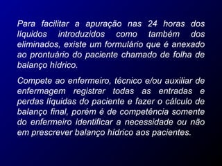 Para facilitar a apuração nas 24 horas dos
líquidos introduzidos como também dos
eliminados, existe um formulário que é anexado
ao prontuário do paciente chamado de folha de
balanço hídrico.
Compete ao enfermeiro, técnico e/ou auxiliar de
enfermagem registrar todas as entradas e
perdas líquidas do paciente e fazer o cálculo de
balanço final, porém é de competência somente
do enfermeiro identificar a necessidade ou não
em prescrever balanço hídrico aos pacientes.
 