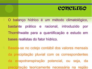 CONCEITO
 O balanço hídrico é um método climatológico,
bastante prático e racional, introduzido por
Thornthwaite para a quantificação e estudo em
bases realistas do fator hídrico.
 Baseia-se no cotejo contábil dos valores mensais
da precipitação pluvial com os correspondentes
da evapotranspiração potencial, ou seja, da
precipitação teoricamente necessária na região
 