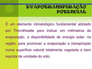 EVAPOTRANSPIRAÇÃO
POTENCIAL
 É um elemento climatológico fundamental adotado
por Thornthwaite para indicar em milímetros de
evaporação, a disponibilidade de energia solar, na
região, para promover a evaporação e transpiração
numa superfície natural totalmente vegetada e bem
suprida de umidade do solo.
 