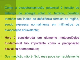  Como a evapotranspiração potencial é função do
balanço de energia solar no terreno, constitui
também um índice de deficiência térmica da região,
sendo expressa normalmente em milímetros de
evaporação equivalente;
 Hoje é considerada um elemento meteorológico
fundamental tão importante como a precipitação
pluvial ou a temperatura;
 Sua medição não é fácil, mas pode ser rapidamente
 