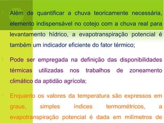  Além de quantificar a chuva teoricamente necessária,
elemento indispensável no cotejo com a chuva real para
levantamento hídrico, a evapotranspiração potencial é
também um indicador eficiente do fator térmico;
 Pode ser empregada na definição das disponibilidades
térmicas utilizadas nos trabalhos de zoneamento
climático da aptidão agrícola;
 Enquanto os valores da temperatura são expressos em
graus, simples índices termométricos, a
evapotranspiração potencial é dada em milímetros de
 