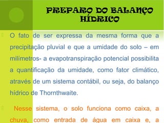 PREPARO DO BALANÇO
HÍDRICO
 O fato de ser expressa da mesma forma que a
precipitação pluvial e que a umidade do solo – em
milímetros- a evapotranspiração potencial possibilita
a quantificação da umidade, como fator climático,
através de um sistema contábil, ou seja, do balanço
hídrico de Thornthwaite.
 Nesse sistema, o solo funciona como caixa, a
chuva, como entrada de água em caixa e, a
 