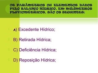 OS PARÂMETROS OU ELEMENTOS DADOS
PELO BALANÇO HÍDRICO, EM MILÍMETROS
PLUVIOMÉTRICOS, SÃO OS SEGUINTES:
 AA) Excedente Hídrico;
 B) Retirada Hídrica;
 C) Deficiência Hídrica;
 D) Reposição Hídrica;
 