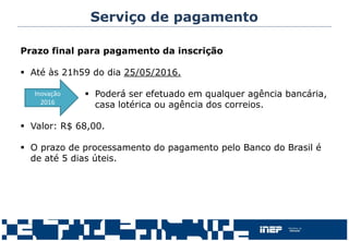 Serviço de pagamento
Prazo final para pagamento da inscrição
 Até às 21h59 do dia 25/05/2016.
 Poderá ser efetuado em qualquer agência bancária,
casa lotérica ou agência dos correios.
 Valor: R$ 68,00.
 O prazo de processamento do pagamento pelo Banco do Brasil é
de até 5 dias úteis.
Inovação
2016
 