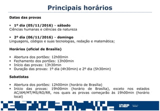 Datas das provas
 1º dia (05/11/2016) – sábado
Ciências humanas e ciências da natureza
 2º dia (06/11/2016) – domingo
Linguagens, códigos e suas tecnologias, redação e matemática;
Horários (oficial de Brasília)
 Abertura dos portões: 12h00min
 Fechamento dos portões: 13h00min
 Início das provas: 13h30min
 Duração das provas: 1º dia (4h30min) e 2º dia (5h30min)
Sabatistas
 Abertura dos portões: 12h00min (horário de Brasília)
 Início das provas: 19h00min (horário de Brasília), exceto nos estados
AC/AM/MT/MS/RO/RR, nos quais as provas começarão às 19h00min (horário
local)
Principais horários
 