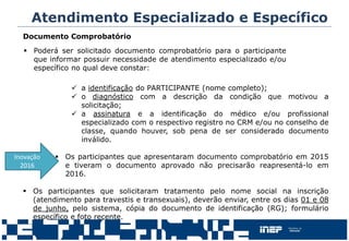Documento Comprobatório
 a identificação do PARTICIPANTE (nome completo);
 o diagnóstico com a descrição da condição que motivou a
solicitação;
 a assinatura e a identificação do médico e/ou profissional
especializado com o respectivo registro no CRM e/ou no conselho de
classe, quando houver, sob pena de ser considerado documento
inválido.
 Os participantes que apresentaram documento comprobatório em 2015
e tiveram o documento aprovado não precisarão reapresentá-lo em
2016.
 Os participantes que solicitaram tratamento pelo nome social na inscrição
(atendimento para travestis e transexuais), deverão enviar, entre os dias 01 e 08
de junho, pelo sistema, cópia do documento de identificação (RG); formulário
específico e foto recente.
 Poderá ser solicitado documento comprobatório para o participante
que informar possuir necessidade de atendimento especializado e/ou
específico no qual deve constar:
Atendimento Especializado e Específico
Inovação
2016
 