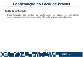 Confirmação do Local de Provas
Cartão de confirmação
 Disponibilização dos cartões de confirmação na página do participante,
enem.inep.gov.br/participante, ou seja, não serão enviados pelos Correios.
 