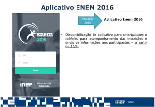 Aplicativo ENEM 2016
Aplicativo Enem 2016
 Disponibilização de aplicativo para smartphones e
tabletes para acompanhamento das inscrições e
envio de informações aos participantes – a partir
de 1º/6.
Inovação
2016
 