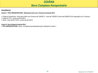Semana de 03 a 07Jun201348
PROVIDÊNCIAS
Cenário 1: TPS E INFRAESTRUTURA - Retomada da obra com o Consórcio (horizonte 2014)
 Projeto de infraestrutura - firmar termo aditivo com Consórcio até 10/06/2013 - iniciar até 13/06/2013 concluir até 30/09/2013 (Em negociação com o Consórcio)
 Análise do TCU - concluir até 30/10/2013
 Obras - iniciar até 30/11/2013 - concluir até 30/12/2014
Cenário 2: Nova licitação (horizonte 2014)
TPS e INFRAESTRUTURA - Obras - Cronograma será apresentado após a definição do cenário 1.
GOIÂNIA
Novo Complexo Aeroportuário
 