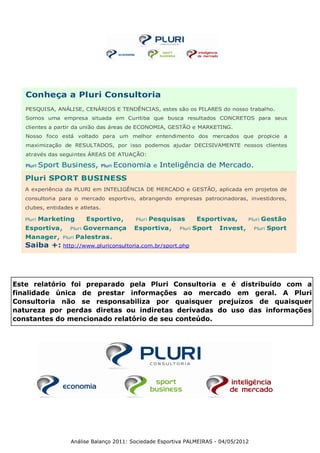 Conheça a Pluri Consultoria
   PESQUISA, ANÁLISE, CENÁRIOS E TENDÊNCIAS, estes são os PILARES do nosso trabalho.
   Somos uma empresa situada em Curitiba que busca resultados CONCRETOS para seus
   clientes a partir da união das áreas de ECONOMIA, GESTÃO e MARKETING.
   Nosso foco está voltado para um melhor entendimento dos mercados que propicie a
   maximização de RESULTADOS, por isso podemos ajudar DECISIVAMENTE nossos clientes
   através das seguintes ÁREAS DE ATUAÇÃO:

   Pluri   Sport Business,        Pluri   Economia     e   Inteligência de Mercado.
   Pluri SPORT BUSINESS
   A experiência da PLURI em INTELIGÊNCIA DE MERCADO e GESTÃO, aplicada em projetos de
   consultoria para o mercado esportivo, abrangendo empresas patrocinadoras, investidores,
   clubes, entidades e atletas.

   Pluri   Marketing        Esportivo,        Pluri   Pesquisas          Esportivas,      Pluri   Gestão
   Esportiva,       Pluri   Governança        Esportiva,        Pluri   Sport   Invest,     Pluri   Sport
   Manager,      Pluri   Palestras.
   Saiba +: http://www.pluriconsultoria.com.br/sport.php




Este relatório foi preparado pela Pluri Consultoria e é distribuído com a
finalidade única de prestar informações ao mercado em geral. A Pluri
Consultoria não se responsabiliza por quaisquer prejuízos de quaisquer
natureza por perdas diretas ou indiretas derivadas do uso das informações
constantes do mencionado relatório de seu conteúdo.




                    Análise Balanço 2011: Sociedade Esportiva PALMEIRAS - 04/05/2012
 