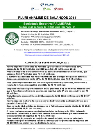 PLURI ANÁLISE DE BALANÇOS 2011
                   Sociedade Esportiva PALMEIRAS
             Fundado em 26 de Agosto de 1914 (97 anos) - São Paulo - SP

                Análise do Balanço Patrimonial encerrado em 31/12/2011
               Data de divulgação: 26 de abril de 2012
               Presidente: ARNALDO Luiz Albuquerque TIRONE
               Diretor Financeiro: JORGE VACARINI
               Contador: ADELAIDE COSTA - CRC 1SP178984/O-8
               Auditores: GF Auditores Independentes - CRC 2SP 025248/O-6


       A íntegra do Balanço no qual se baseou este estudo pode ser encontrado no link abaixo:
                   http://www.palmeiras.com.br/upload/relatoriodemonstracoes_2011.pdf
                     http://www.palmeiras.com.br/upload/relatorioauditores12_2011.pdf




                     COMENTÁRIOS SOBRE O BALANÇO 2011

Houve importente aumento de Receitas Operacionais da ordem de R$ 23%,
passando de R$ 119 milhões em 2010 para R$ 146 milhões em 2011;
Praticamente todo o crescimento veio da conta de Publicidade e Patrocínios, que
passou e R$ 18,7 milhões para R$ 44,5 milhões;
O aumento das receitas não foi acompanhado por elevação nos gastos, tendo as
despesas operacionais caído 16%, de R$ 168 milhões para R$ 142 milhões;

Essa combinação resultou em um lucro operacional e R$ 4 milhões, revertendo o
resultado fortemente negativo em 2010, de R$ 49 milhões;

Despesas financeiras permaneceram altas, próximas a R$ 30 milhões, fazendo com
que o Resultado do Exercício permaneça negativo pelo 5ª ano consecutivo, em R$
37 milhões;
Endividamento cresceu 8% em 2011, passando de R$ 222,2 milhões para R$ 240,7
milhões;
Houve pequena melhora da relação entre o Endividamento e a Receita Bruta, que
caiu de 1,9 para 1,6.
Com cerca de 12,3 milhões de torcedores, o Palmeiras apresenta dívida de R$ 19,61
e Receita de R$ 11,91 por torcedor;
O clube realizou uma reapresentação dos dados do Balanço de 2010, baixando
valores do Imobilizado e realizando demais ajustes contábeis que resultaram em
ajuste patrimonial negativo de R$ 87,7 milhões;
Essa reavaliação, somada ao prejuízo do exercício 2011, foram os principais
responsáveis pelo Patrimônio líquido da Instituição ter permanecido negativo em
R$ 110 Milhões, maior valor da história do clube.


               Análise Balanço 2011: Sociedade Esportiva PALMEIRAS - 04/05/2012
 