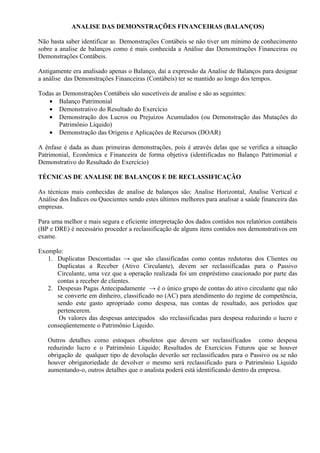 ANALISE DAS DEMONSTRAÇÕES FINANCEIRAS (BALANÇOS)

Não basta saber identificar as Demonstrações Contábeis se não tiver um mínimo de conhecimento
sobre a analise de balanços como é mais conhecida a Análise das Demonstrações Financeiras ou
Demonstrações Contábeis.

Antigamente era analisado apenas o Balanço, daí a expressão da Analise de Balanços para designar
a análise das Demonstrações Financeiras (Contábeis) ter se mantido ao longo dos tempos.

Todas as Demonstrações Contábeis são suscetíveis de analise e são as seguintes:
   • Balanço Patrimonial
   • Demonstrativo do Resultado do Exercício
   • Demonstração dos Lucros ou Prejuízos Acumulados (ou Demonstração das Mutações do
       Patrimônio Líquido)
   • Demonstração das Origens e Aplicações de Recursos (DOAR)

A ênfase é dada as duas primeiras demonstrações, pois é através delas que se verifica a situação
Patrimonial, Econômica e Financeira de forma objetiva (identificadas no Balanço Patrimonial e
Demonstrativo do Resultado do Exercício)

TÉCNICAS DE ANALISE DE BALANÇOS E DE RECLASSIFICAÇÃO

As técnicas mais conhecidas de analise de balanços são: Analise Horizontal, Analise Vertical e
Análise dos Índices ou Quocientes sendo estes últimos melhores para analisar a saúde financeira das
empresas.

Para uma melhor e mais segura e eficiente interpretação dos dados contidos nos relatórios contábeis
(BP e DRE) é necessário proceder a reclassificação de alguns itens contidos nos demonstrativos em
exame.

Exemplo:
   1. Duplicatas Descontadas → que são classificadas como contas redutoras dos Clientes ou
      Duplicatas a Receber (Ativo Circulante), devem ser reclassificadas para o Passivo
      Circulante, uma vez que a operação realizada foi um empréstimo caucionado por parte das
      contas a receber de clientes.
   2. Despesas Pagas Antecipadamente → é o único grupo de contas do ativo circulante que não
      se converte em dinheiro, classificado no (AC) para atendimento do regime de competência,
      sendo este gasto apropriado como despesa, nas contas de resultado, aos períodos que
      pertencerem.
       Os valores das despesas antecipados são reclassificadas para despesa reduzindo o lucro e
   conseqüentemente o Patrimônio Liquido.

   Outros detalhes como estoques obsoletos que devem ser reclassificados como despesa
   reduzindo lucro e o Patrimônio Liquido; Resultados de Exercícios Futuros que se houver
   obrigação de qualquer tipo de devolução deverão ser reclassificados para o Passivo ou se não
   houver obrigatoriedade de devolver o mesmo será reclassificado para o Patrimônio Líquido
   aumentando-o, outros detalhes que o analista poderá está identificando dentro da empresa.
 