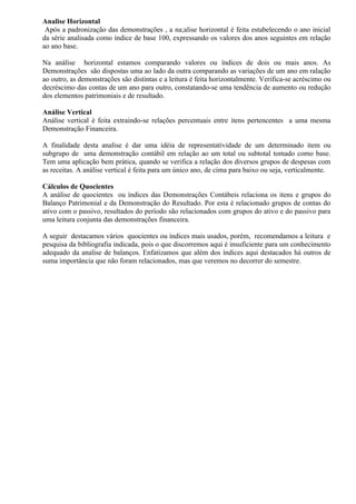 Analise Horizontal
 Após a padronização das demonstrações , a na;alise horizontal é feita estabelecendo o ano inicial
da série analisada como índice de base 100, expressando os valores dos anos seguintes em relação
ao ano base.

Na análise horizontal estamos comparando valores ou índices de dois ou mais anos. As
Demonstrações são dispostas uma ao lado da outra comparando as variações de um ano em ralação
ao outro, as demonstrações são distintas e a leitura é feita horizontalmente. Verifica-se acréscimo ou
decréscimo das contas de um ano para outro, constatando-se uma tendência de aumento ou redução
dos elementos patrimoniais e de resultado.

Análise Vertical
Análise vertical é feita extraindo-se relações percentuais entre itens pertencentes a uma mesma
Demonstração Financeira.

A finalidade desta analise é dar uma idéia de representatividade de um determinado item ou
subgrupo de uma demonstração contábil em relação ao um total ou subtotal tomado como base.
Tem uma aplicação bem prática, quando se verifica a relação dos diversos grupos de despesas com
as receitas. A análise vertical é feita para um único ano, de cima para baixo ou seja, verticalmente.

Cálculos de Quocientes
A análise de quocientes ou índices das Demonstrações Contábeis relaciona os itens e grupos do
Balanço Patrimonial e da Demonstração do Resultado. Por esta é relacionado grupos de contas do
ativo com o passivo, resultados do período são relacionados com grupos do ativo e do passivo para
uma leitura conjunta das demonstrações financeira.

A seguir destacamos vários quocientes ou índices mais usados, porém, recomendamos a leitura e
pesquisa da bibliografia indicada, pois o que discorremos aqui é insuficiente para um conhecimento
adequado da analise de balanços. Enfatizamos que além dos índices aqui destacados há outros de
suma importância que não foram relacionados, mas que veremos no decorrer do semestre.
 