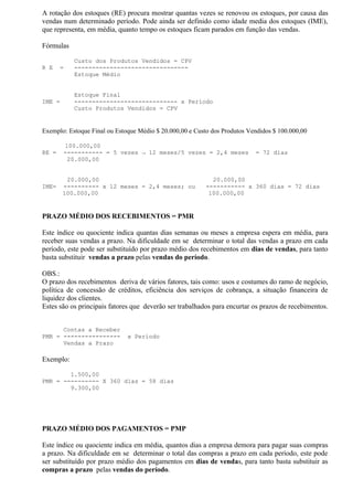 A rotação dos estoques (RE) procura mostrar quantas vezes se renovou os estoques, por causa das
vendas num determinado período. Pode ainda ser definido como idade media dos estoques (IME),
que representa, em média, quanto tempo os estoques ficam parados em função das vendas.

Fórmulas

           Custo dos Produtos Vendidos = CPV
R E    =   --------------------------------
           Estoque Médio


           Estoque Final
IME =      ----------------------------- x Período
           Custo Produtos Vendidos = CPV


Exemplo: Estoque Final ou Estoque Médio $ 20.000,00 e Custo dos Produtos Vendidos $ 100.000,00

        100.000,00
RE =    ----------- = 5 vezes → 12 meses/5 vezes = 2,4 meses               = 72 dias
         20.000,00


         20.000,00                                          20.000,00
IME=    ---------- x 12 meses = 2,4 meses; ou             ----------- x 360 dias = 72 dias
        100.000,00                                         100.000,00


PRAZO MÉDIO DOS RECEBIMENTOS = PMR

Este índice ou quociente indica quantas dias semanas ou meses a empresa espera em média, para
receber suas vendas a prazo. Na dificuldade em se determinar o total das vendas a prazo em cada
período, este pode ser substituído por prazo médio dos recebimentos em dias de vendas, para tanto
basta substituir vendas a prazo pelas vendas do período.

OBS.:
O prazo dos recebimentos deriva de vários fatores, tais como: usos e costumes do ramo de negócio,
política de concessão de créditos, eficiência dos serviços de cobrança, a situação financeira de
liquidez dos clientes.
Estes são os principais fatores que deverão ser trabalhados para encurtar os prazos de recebimentos.


      Contas a Receber
PMR = ----------------        x Período
      Vendas a Prazo

Exemplo:

        1.500,00
PMR = ---------- X 360 dias = 58 dias
        9.300,00




PRAZO MÉDIO DOS PAGAMENTOS = PMP

Este índice ou quociente indica em média, quantos dias a empresa demora para pagar suas compras
a prazo. Na dificuldade em se determinar o total das compras a prazo em cada período, este pode
ser substituído por prazo médio dos pagamentos em dias de vendas, para tanto basta substituir as
compras a prazo pelas vendas do período.
 
