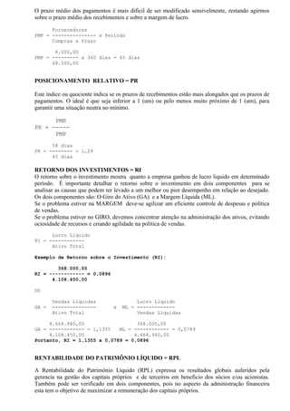 O prazo médio dos pagamentos é mais difícil de ser modificado sensivelmente, restando agirmos
sobre o prazo médio dos recebimentos e sobre a margem de lucro.

      Fornecedores
PMP = --------------- x Período
      Compras a Prazo

       8.500,00
PMP = --------- x 360 dias = 45 dias
      68.500,00


POSICIONAMENTO RELATIVO = PR

Este índice ou quociente indica se os prazos de recebimentos estão mais alongados que os prazos de
pagamentos. O ideal é que seja inferior a 1 (um) ou pelo menos muito próximo de 1 (um), para
garantir uma situação neutra no mínimo.

      PMR
PR = -----
      PMP
      58 dias
PR = -------- = 1,29
      45 dias

RETORNO DOS INVESTIMENTOS = RI
O retorno sobre o investimento mostra quanto a empresa ganhou de lucro liquido em determinado
período. É importante detalhar o retorno sobre o investimento em dois componentes para se
analisar as causas que podem ter levado a um melhor ou pior desempenho em relação ao desejado.
Os dois componentes são: O Giro do Ativo (GA) e a Margem Líquida (ML).
Se o problema estiver na MARGEM deve-se agilizar um eficiente controle de despesas e política
de vendas.
Se o problema estiver no GIRO, devemos concentrar atenção na administração dos ativos, evitando
ociosidade de recursos e criando agilidade na política de vendas.
      Lucro Liquido
RI = ------------
      Ativo Total

Exemplo de Retorno sobre o Investimento (RI):

        368.000,00
RI = ------------ = 0,0896
      4.108.450,00

OU

       Vendas Liquidas                   Lucro Líquido
GA =   ---------------          x   ML = -------------
       Ativo Total                       Vendas Líquidas

     4.664.940,00                  368.000,00
GA = ------------ = 1,1355   ML = ------------ = 0,0789
     4.108.450,00                 4.664.940,00
Portanto, RI = 1,1355 x 0,0789 = 0,0896


RENTABILIDADE DO PATRIMÔNIO LÍQUIDO = RPL

A Rentabilidade do Patrimônio Líquido (RPL) expressa os resultados globais auferidos pela
gerencia na gestão dos capitais próprios e de terceiros em beneficio dos sócios e/ou acionistas.
Também pode ser verificado em dois componentes, pois no aspecto da administração financeira
esta tem o objetivo de maximizar a remuneração dos capitais próprios.
 