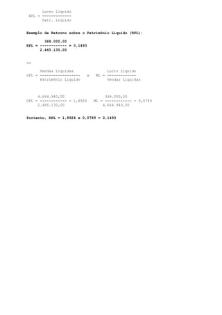 Lucro Líquido
 RPL = -------------
       Patr. Líquido


Exemplo de Retorno sobre o Patrimônio Líquido (RPL):

        368.000,00
RPL = ------------ = 0,1493
      2.465.130,00


ou

      Vendas Líquidas                Lucro Líquido
GPL = ------------------   x    ML = -------------
      Patrimônio Líquido             Vendas Líquidas



     4.664.940,00                   368.000,00
GPL = ------------ = 1,8924    ML = ------------ = 0,0789
     2.465.130,00                  4.664.940,00


Portanto, RPL = 1,8924 x 0,0789 = 0,1493
 