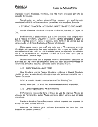 Curso de Administração

empresas ficaram defasados, obsoletos, pois não foram renovados por falta de
captação de recursos.

       Normalmente, os países desenvolvidos possuem um endividamento
(quantidade) até 60%, daí terem um Ativo competitivo, uma tecnologia de ponta.

   1.3. SITUAÇÃO FINANCEIRA: ATIVO CIRCULANTE X PASSIVO CIRCULANTE

        O Ativo Circulante também é conhecido como Ativo Corrente ou Capital de
Giro.

       Evidentemente, o desejável seria que o Ativo Circulante fosse sempre maior
que o Passivo Circulante. Enquanto o segundo significa obrigações a pagar, o
primeiro significa dinheiro (caixa e bancos), como também os valores que se
transformarão em dinheiro (Duplicatas a Receber e Estoques).

        Muitas vezes, mesmo que o AC seja maior que o PC, a empresa encontra
dificuldades de pagamento das suas obrigações, isto porque as dívidas estão
vencendo com rapidez maior do que os valores que se transformarão em dinheiro.
Isto é, os recebimentos da empresa ocorrem de forma mais lenta que os
vencimentos das Contas a Pagar.

       Quando ocorre este fato, a empresa recorre a empréstimos, descontos de
duplicatas, etc., no sentido de reforçar seu caixa para cobrir seus compromissos em
vencimento. Em outras palavras, a empresa recorre a Capital de Giro.

        1.3.1. Capital Circulante Líquido (CCL)

      Ativo Circulante menos Passivo Circulante evidencia o Capital Circulante
Líquido, ou seja, a parte do Ativo Circulante que não está comprometida com o
Passivo Circulante.

        O CCL é também conhecido como Capital de Giro Próprio (CGP).

        Quanto maior for o CCL maior será a flexibilidade financeira da empresa.

        1.3.2. Considerações sobre o Ativo Permanente

        O Permanente representa Bens e Diretos de uso da empresa. Através da
utilização do Permanente e outros Ativos a empresa obtém lucro na sua atividade
operacional.

      O volume de aplicações no Permanente varia de empresa para empresa, de
acordo com o seu ramo de atividade:

       Indústrias, de maneira geral, possuem Permanente de valor alto, pois
investem nos bens de produção;




                                           2
 