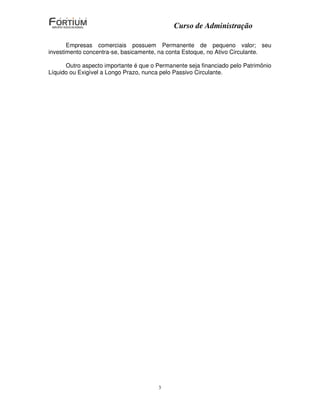 Curso de Administração

       Empresas comerciais possuem Permanente de pequeno valor; seu
investimento concentra-se, basicamente, na conta Estoque, no Ativo Circulante.

      Outro aspecto importante é que o Permanente seja financiado pelo Patrimônio
Líquido ou Exigível a Longo Prazo, nunca pelo Passivo Circulante.




                                        3
 