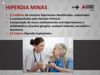 HIPERDIA MINAS
• 1,3 milhões de mineiros hipertensos identificados, cadastrados
  e acompanhados pela Atenção Primária.
• Incorporação de novos medicamentos anti-hipertensivos e
  antidiabéticos (insulina glargina, enalapril maleato, carvedilol e
  losartana).
• 13 Centros Hiperdia implantados.
 