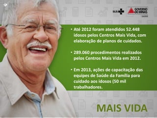 • Até 2012 foram atendidos 52.448
  idosos pelos Centros Mais Vida, com
  elaboração de planos de cuidados.

• 289.060 procedimentos realizados
  pelos Centros Mais Vida em 2012.

• Em 2013, ações de capacitação das
  equipes de Saúde da Família para
  cuidado aos idosos (50 mil
  trabalhadores.



            MAIS VIDA
 