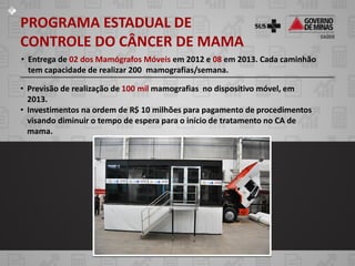 PROGRAMA ESTADUAL DE
CONTROLE DO CÂNCER DE MAMA
• Entrega de 02 dos Mamógrafos Móveis em 2012 e 08 em 2013. Cada caminhão
  tem capacidade de realizar 200 mamografias/semana.

• Previsão de realização de 100 mil mamografias no dispositivo móvel, em
  2013.
• Investimentos na ordem de R$ 10 milhões para pagamento de procedimentos
  visando diminuir o tempo de espera para o início de tratamento no CA de
  mama.
 